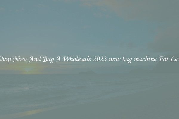 Shop Now And Bag A Wholesale 2023 new bag machine For Less