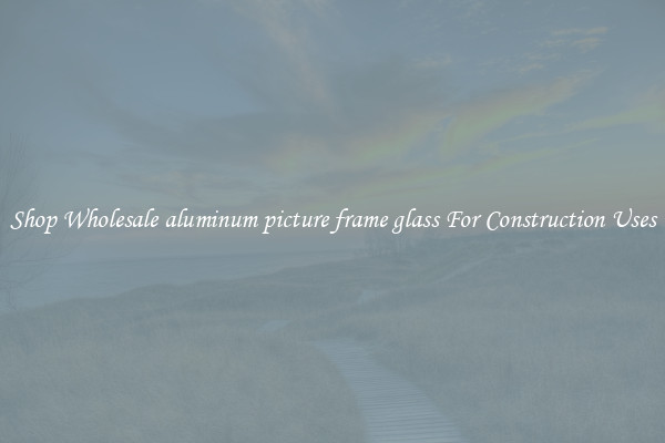 Shop Wholesale aluminum picture frame glass For Construction Uses