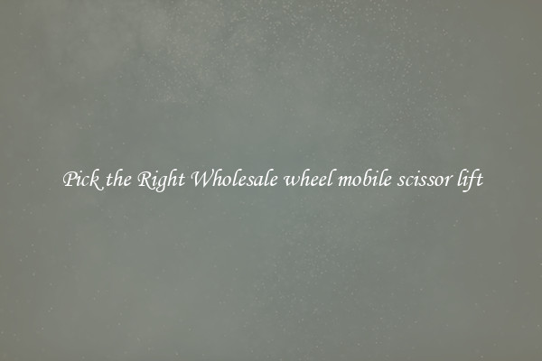 Pick the Right Wholesale wheel mobile scissor lift